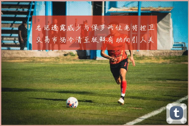 名记透露威少与保罗两位老将控卫交易市场冷清至极鲜有动向引人关注