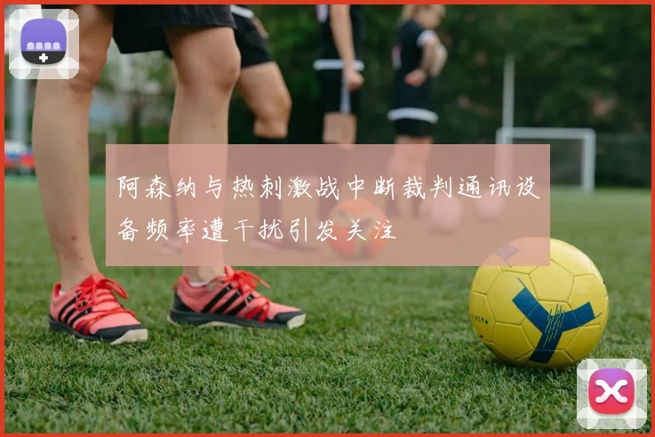 阿森纳与热刺激战中断裁判通讯设备频率遭干扰引发关注