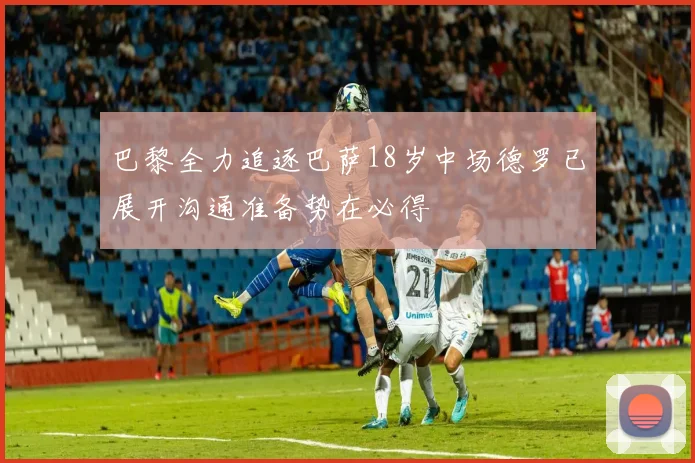 巴黎全力追逐巴萨18岁中场德罗已展开沟通准备势在必得