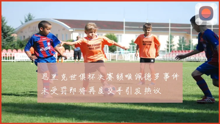 恩里克世俱杯决赛锁喉佩德罗事件未受罚即将再度交手引发热议