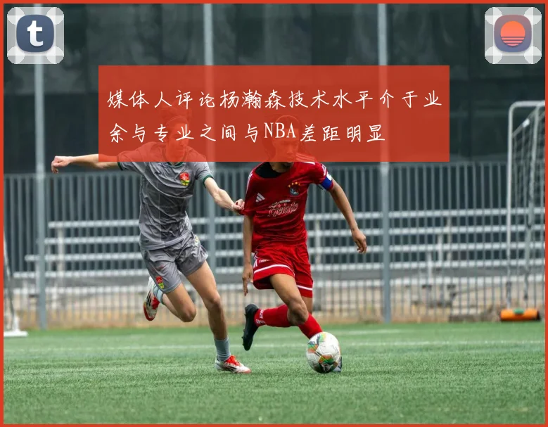 媒体人评论杨瀚森技术水平介于业余与专业之间与NBA差距明显