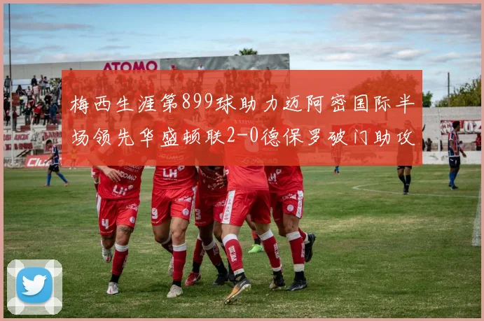 梅西生涯第899球助力迈阿密国际半场领先华盛顿联2-0德保罗破门助攻