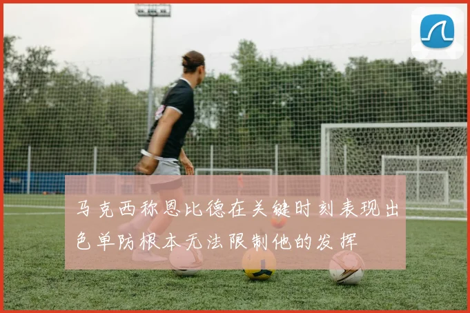 马克西称恩比德在关键时刻表现出色单防根本无法限制他的发挥