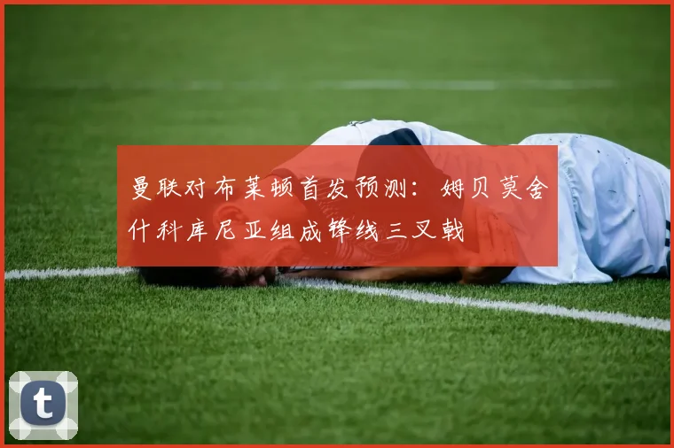 曼联对布莱顿首发预测：姆贝莫舍什科库尼亚组成锋线三叉戟