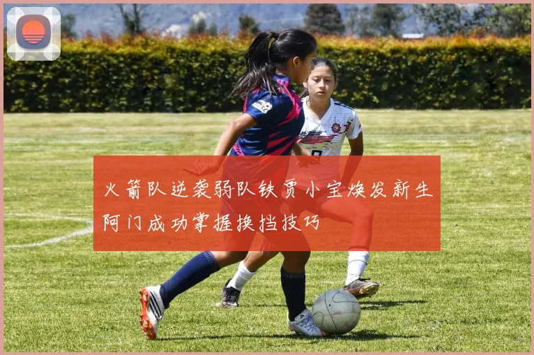 火箭队逆袭弱队铁贾小宝焕发新生阿门成功掌握换挡技巧