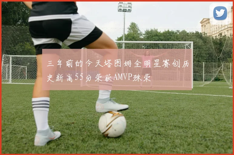 三年前的今天塔图姆全明星赛创历史新高55分荣获AMVP殊荣