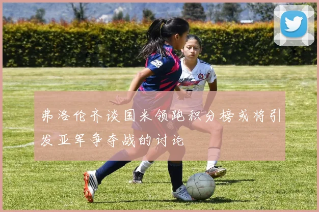 弗洛伦齐谈国米领跑积分榜或将引发亚军争夺战的讨论