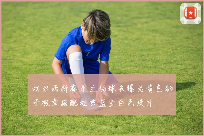 切尔西新赛季主场球衣曝光黄色狮子徽章搭配经典蓝金白色设计