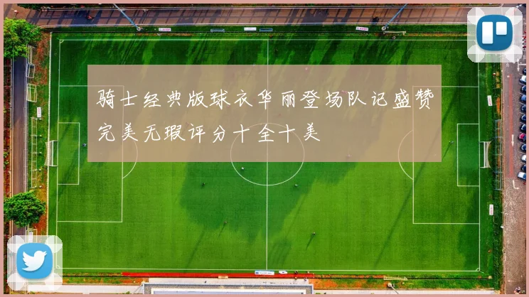 骑士经典版球衣华丽登场队记盛赞完美无瑕评分十全十美