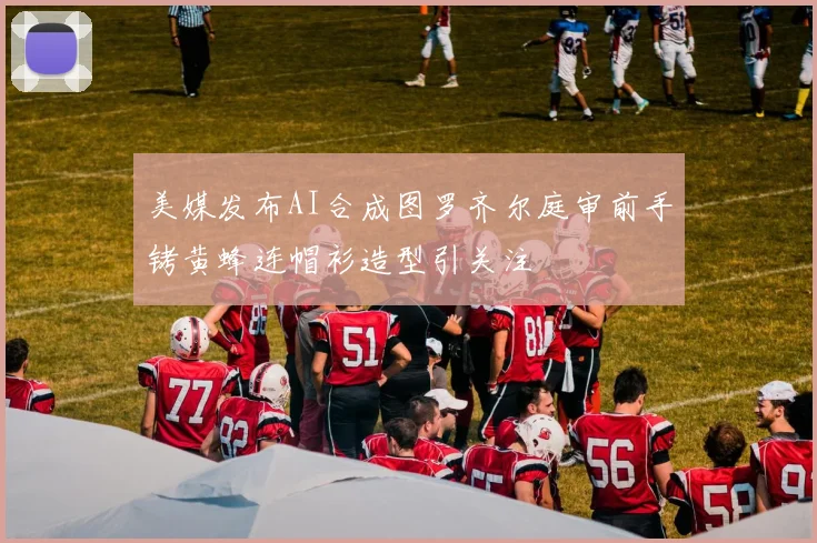 美媒发布AI合成图罗齐尔庭审前手铐黄蜂连帽衫造型引关注