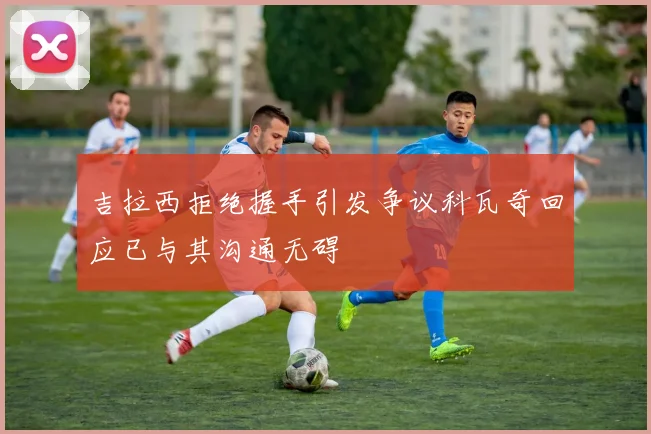 吉拉西拒绝握手引发争议科瓦奇回应已与其沟通无碍