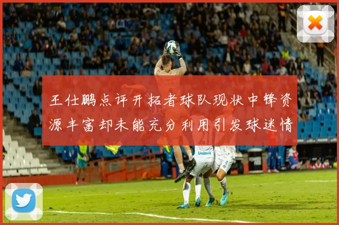 王仕鹏点评开拓者球队现状中锋资源丰富却未能充分利用引发球迷情感交织