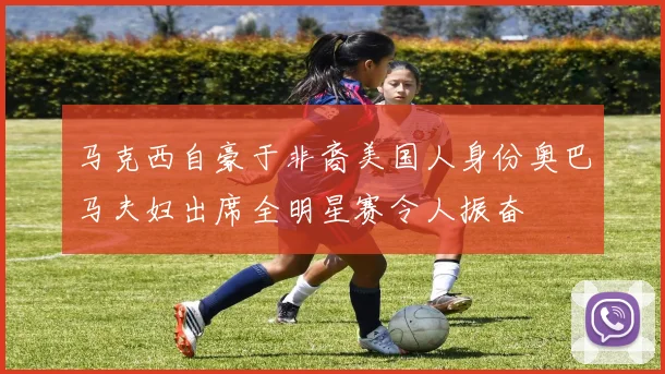 马克西自豪于非裔美国人身份奥巴马夫妇出席全明星赛令人振奋